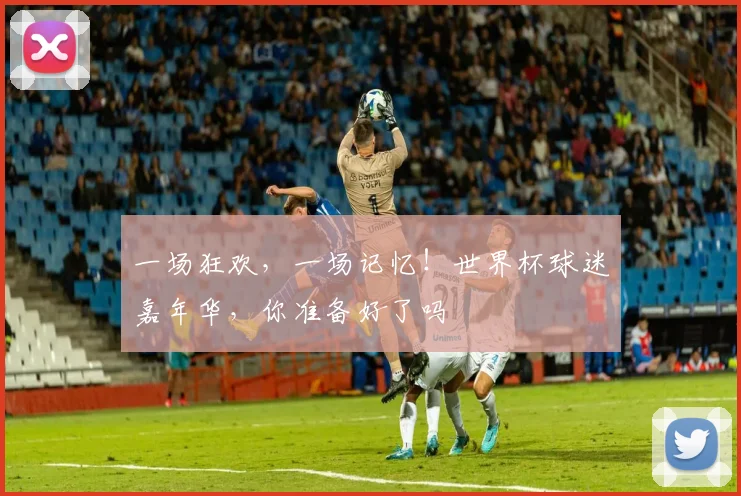 一场狂欢，一场记忆！世界杯球迷嘉年华，你准备好了吗
