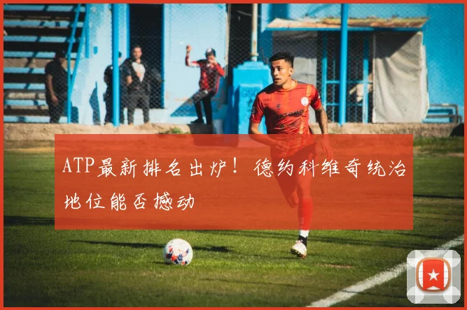 ATP最新排名出炉！德约科维奇统治地位能否撼动